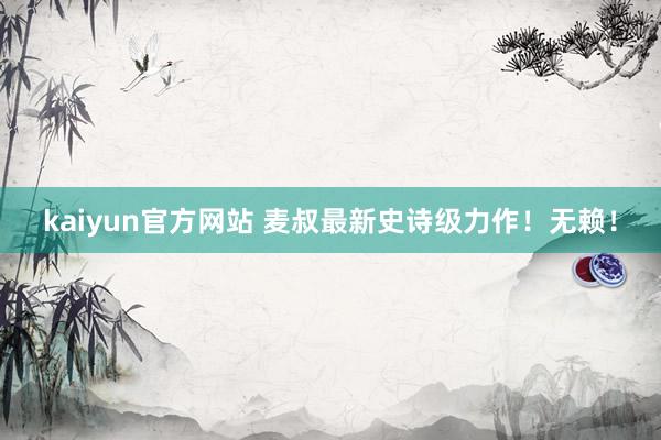 kaiyun官方网站 麦叔最新史诗级力作！无赖！