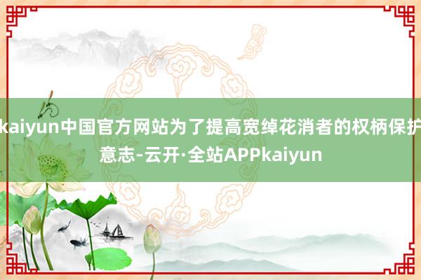 kaiyun中国官方网站为了提高宽绰花消者的权柄保护意志-云开·全站APPkaiyun