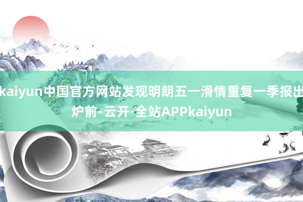 kaiyun中国官方网站发现明朗五一滑情重复一季报出炉前-云开·全站APPkaiyun