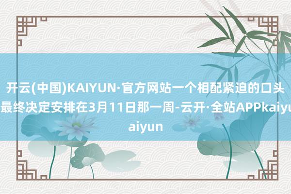 开云(中国)KAIYUN·官方网站一个相配紧迫的口头会最终决定安排在3月11日那一周-云开·全站APPkaiyun