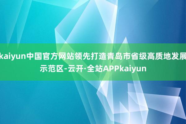 kaiyun中国官方网站领先打造青岛市省级高质地发展示范区-云开·全站APPkaiyun
