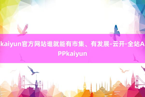 kaiyun官方网站谁就能有市集、有发展-云开·全站APPkaiyun