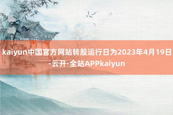 kaiyun中国官方网站转股运行日为2023年4月19日-云开·全站APPkaiyun
