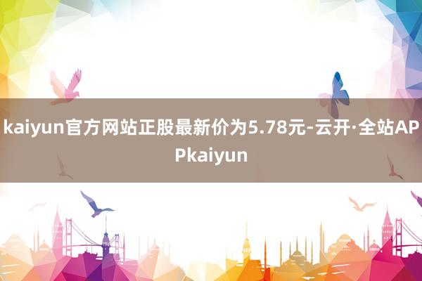 kaiyun官方网站正股最新价为5.78元-云开·全站APPkaiyun