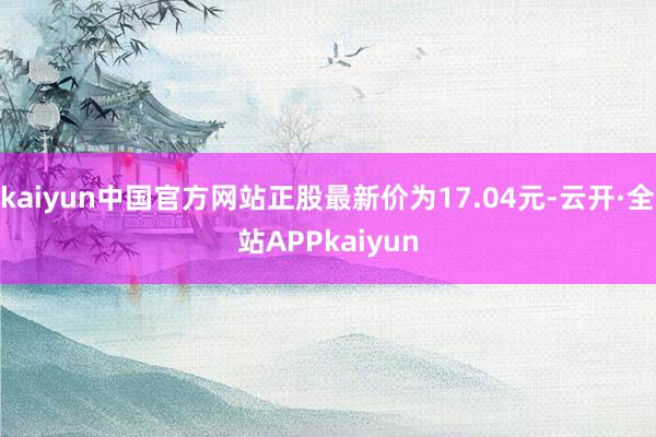 kaiyun中国官方网站正股最新价为17.04元-云开·全站APPkaiyun