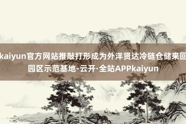 kaiyun官方网站推敲打形成为外洋贤达冷链仓储来回园区示范基地-云开·全站APPkaiyun