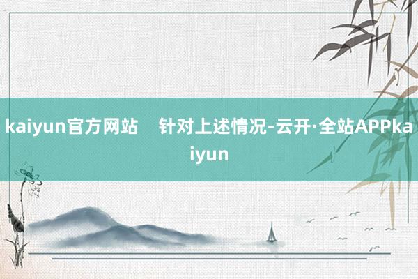 kaiyun官方网站    针对上述情况-云开·全站APPkaiyun