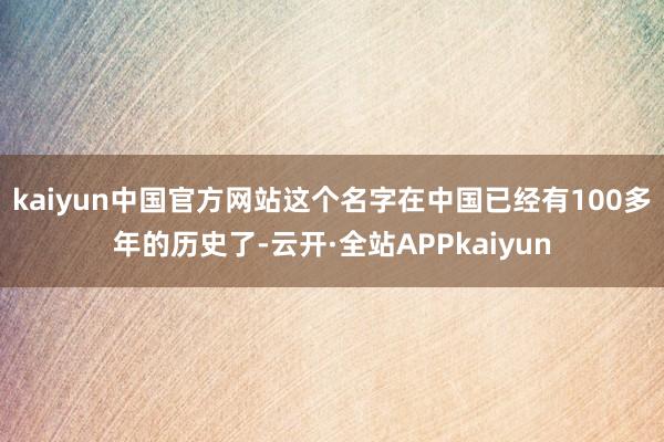 kaiyun中国官方网站这个名字在中国已经有100多年的历史了-云开·全站APPkaiyun