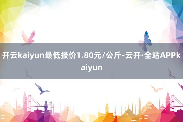 开云kaiyun最低报价1.80元/公斤-云开·全站APPkaiyun
