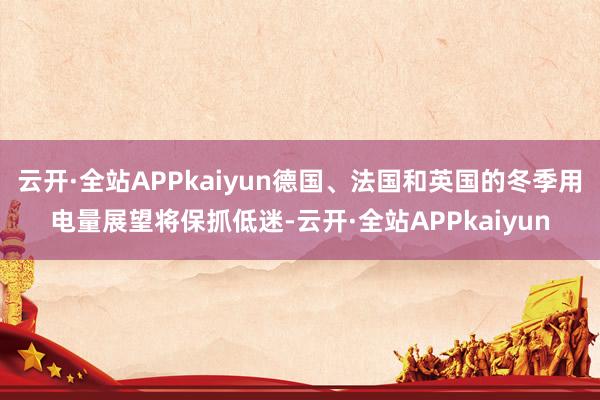 云开·全站APPkaiyun德国、法国和英国的冬季用电量展望将保抓低迷-云开·全站APPkaiyun