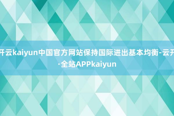 开云kaiyun中国官方网站保持国际进出基本均衡-云开·全站APPkaiyun