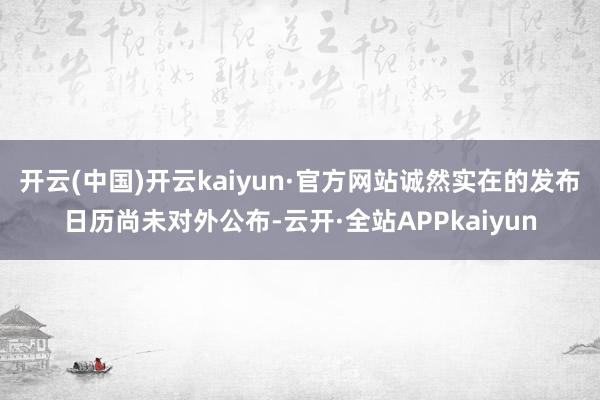 开云(中国)开云kaiyun·官方网站诚然实在的发布日历尚未对外公布-云开·全站APPkaiyun