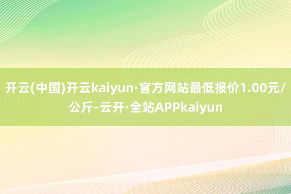 开云(中国)开云kaiyun·官方网站最低报价1.00元/公斤-云开·全站APPkaiyun