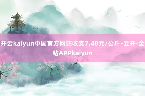 开云kaiyun中国官方网站收支7.40元/公斤-云开·全站APPkaiyun