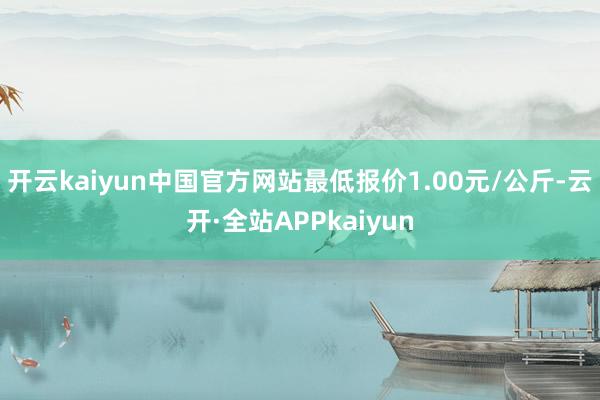 开云kaiyun中国官方网站最低报价1.00元/公斤-云开·全站APPkaiyun