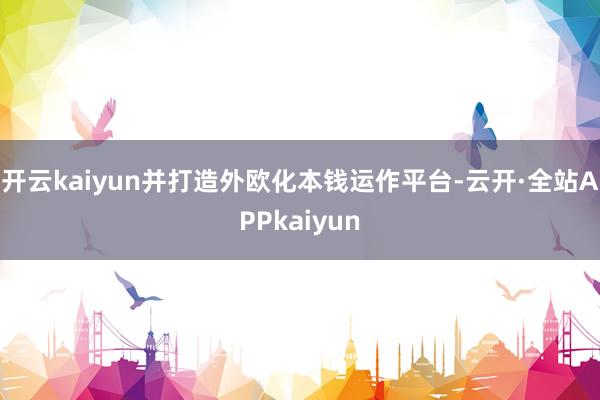 开云kaiyun并打造外欧化本钱运作平台-云开·全站APPkaiyun