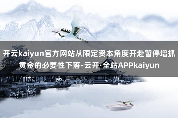 开云kaiyun官方网站从限定资本角度开赴暂停增抓黄金的必要性下落-云开·全站APPkaiyun