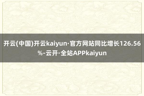 开云(中国)开云kaiyun·官方网站同比增长126.56%-云开·全站APPkaiyun