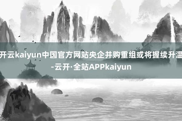 开云kaiyun中国官方网站央企并购重组或将握续升温-云开·全站APPkaiyun