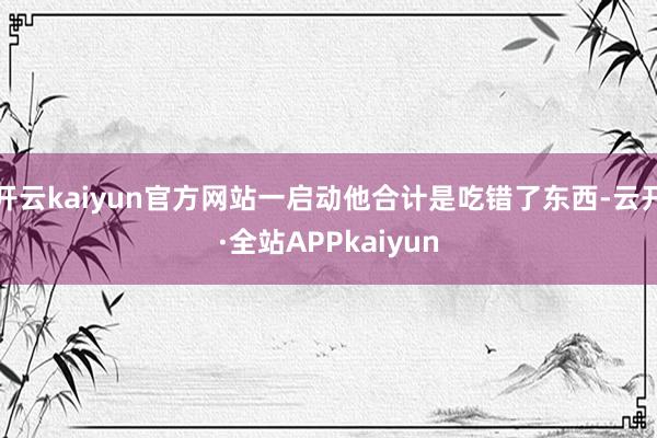开云kaiyun官方网站一启动他合计是吃错了东西-云开·全站APPkaiyun