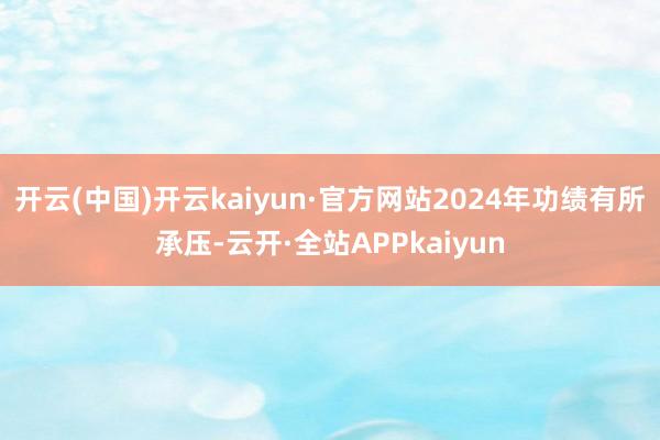 开云(中国)开云kaiyun·官方网站2024年功绩有所承压-云开·全站APPkaiyun