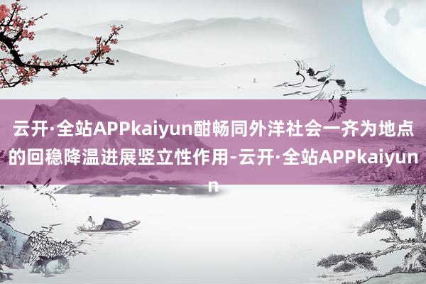 云开·全站APPkaiyun酣畅同外洋社会一齐为地点的回稳降温进展竖立性作用-云开·全站APPkaiyun
