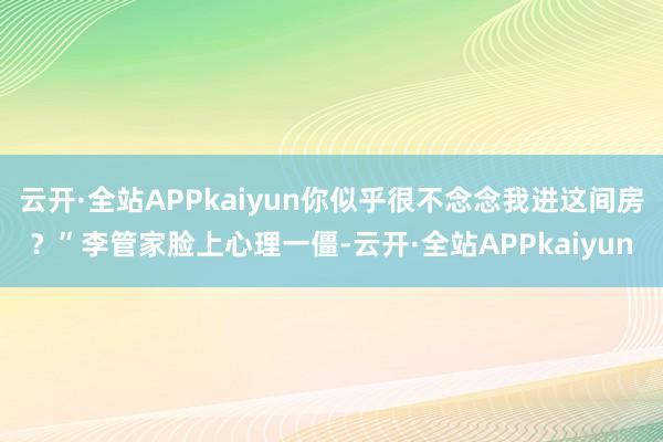 云开·全站APPkaiyun你似乎很不念念我进这间房？”李管家脸上心理一僵-云开·全站APPkaiyun
