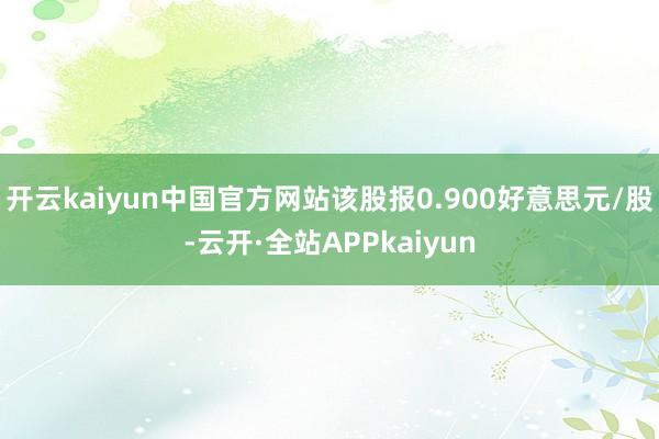 开云kaiyun中国官方网站该股报0.900好意思元/股-云开·全站APPkaiyun