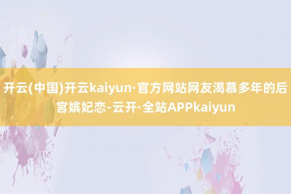 开云(中国)开云kaiyun·官方网站网友渴慕多年的后宫嫔妃恋-云开·全站APPkaiyun