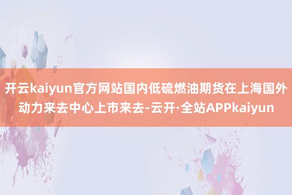 开云kaiyun官方网站国内低硫燃油期货在上海国外动力来去中心上市来去-云开·全站APPkaiyun
