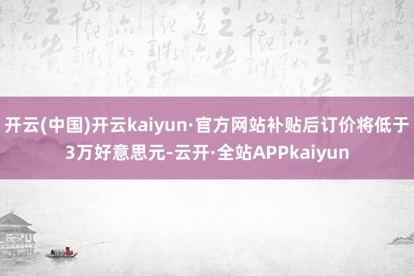 开云(中国)开云kaiyun·官方网站补贴后订价将低于3万好意思元-云开·全站APPkaiyun