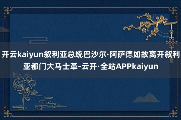 开云kaiyun叙利亚总统巴沙尔·阿萨德如故离开叙利亚都门大马士革-云开·全站APPkaiyun