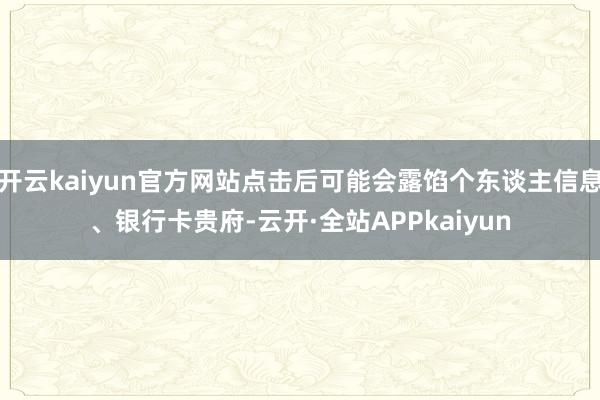 开云kaiyun官方网站点击后可能会露馅个东谈主信息、银行卡贵府-云开·全站APPkaiyun