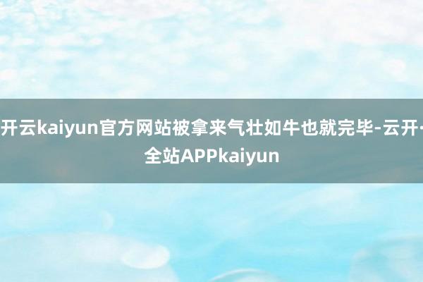 开云kaiyun官方网站被拿来气壮如牛也就完毕-云开·全站APPkaiyun