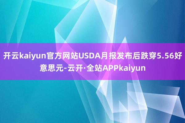 开云kaiyun官方网站USDA月报发布后跌穿5.56好意思元-云开·全站APPkaiyun