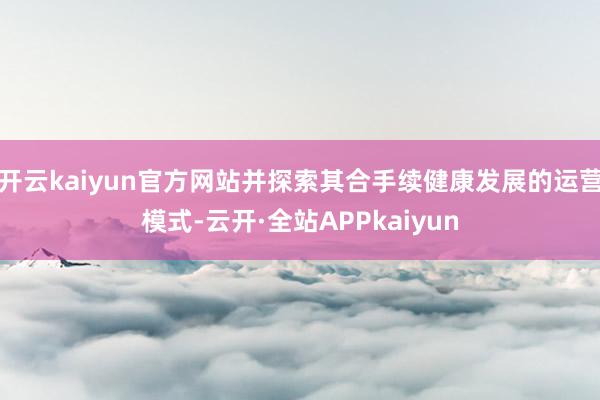 开云kaiyun官方网站并探索其合手续健康发展的运营模式-云开·全站APPkaiyun