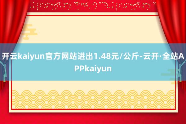 开云kaiyun官方网站进出1.48元/公斤-云开·全站APPkaiyun