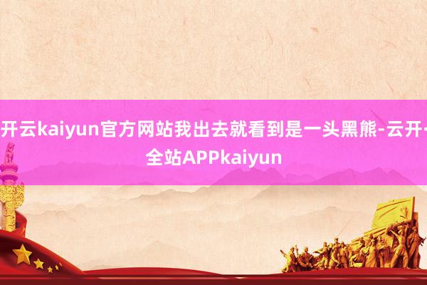 开云kaiyun官方网站我出去就看到是一头黑熊-云开·全站APPkaiyun