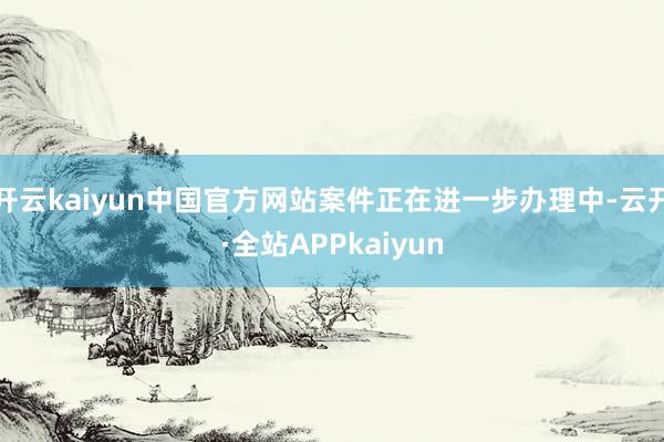 开云kaiyun中国官方网站案件正在进一步办理中-云开·全站APPkaiyun