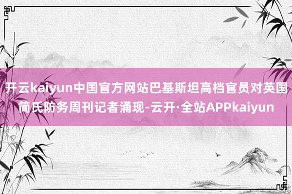 开云kaiyun中国官方网站巴基斯坦高档官员对英国简氏防务周刊记者涌现-云开·全站APPkaiyun