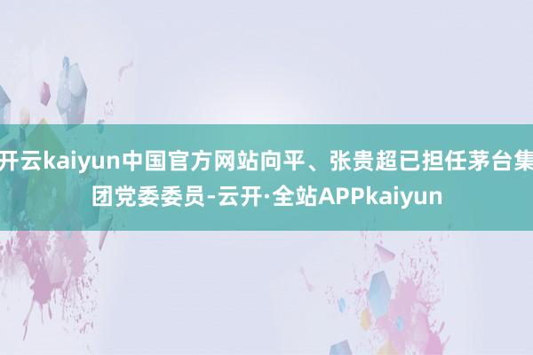开云kaiyun中国官方网站向平、张贵超已担任茅台集团党委委员-云开·全站APPkaiyun