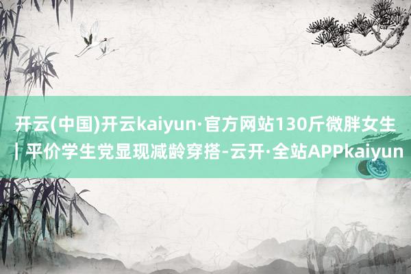 开云(中国)开云kaiyun·官方网站130斤微胖女生｜平价学生党显现减龄穿搭-云开·全站APPkaiyun