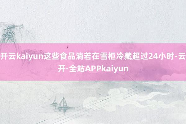 开云kaiyun这些食品淌若在雪柜冷藏超过24小时-云开·全站APPkaiyun