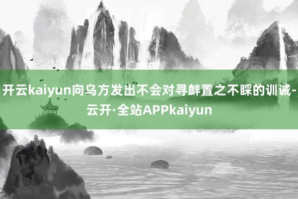 开云kaiyun向乌方发出不会对寻衅置之不睬的训诫-云开·全站APPkaiyun