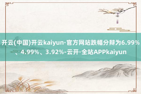 开云(中国)开云kaiyun·官方网站跌幅分辩为6.99%、4.99%、3.92%-云开·全站APPkaiyun