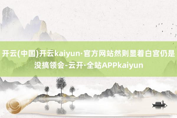开云(中国)开云kaiyun·官方网站然则显着白宫仍是没搞领会-云开·全站APPkaiyun
