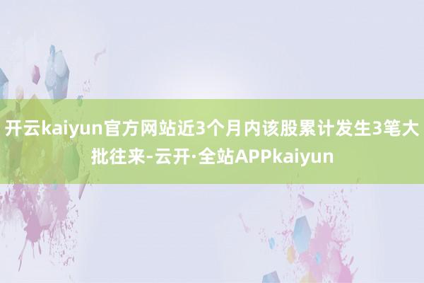 开云kaiyun官方网站近3个月内该股累计发生3笔大批往来-云开·全站APPkaiyun