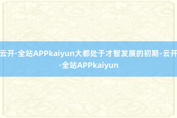 云开·全站APPkaiyun大都处于才智发展的初期-云开·全站APPkaiyun