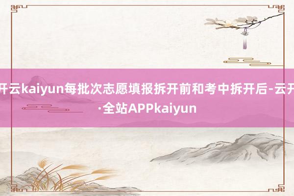 开云kaiyun每批次志愿填报拆开前和考中拆开后-云开·全站APPkaiyun