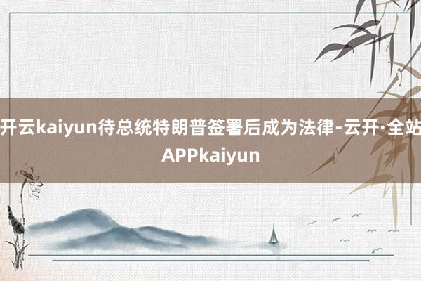 开云kaiyun待总统特朗普签署后成为法律-云开·全站APPkaiyun